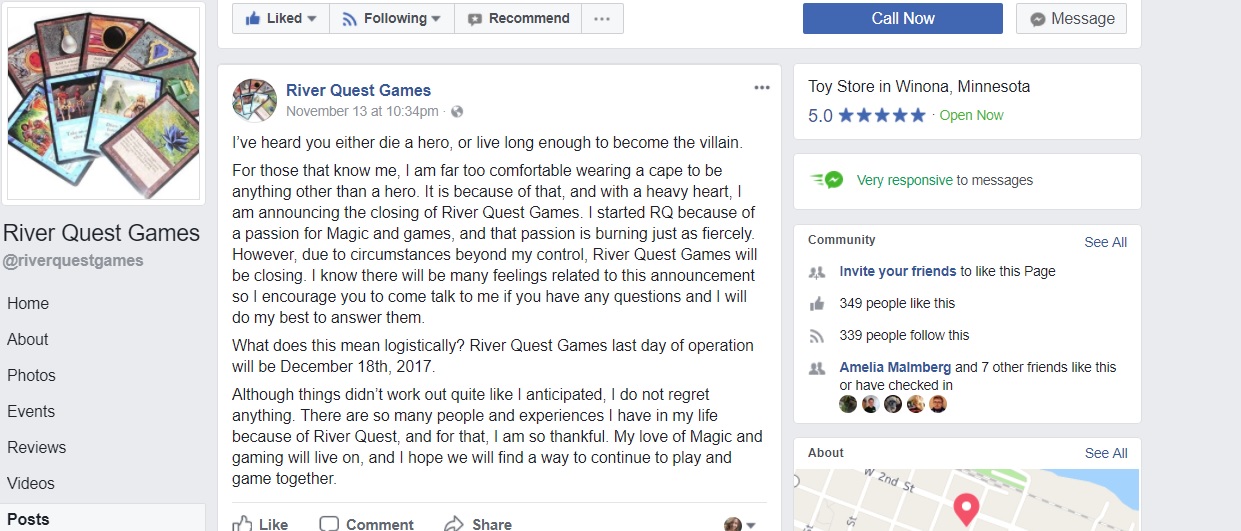 [Image is a screenshot from "River Quest Games" The message is as follows:

"I've heard you either die a hero, or live long enough to become the villain. For those that know me, I am far too comfortable wearing a cape to be anything other than a hero. It is because of that, and with a heavy heart, I am announcing the closure of River Quest Games. I started RQ because of a passion for Magic and games, and that passion is burning just as fiercly. However, due to circmstances beyond my control, River Quest Games will be closing. I know there will be many feelings related to this announcement so I encourage you to come talk to me if you have any qestions and I will do my best to answer them. What does this mean logistically? River Quest Games last day of operation will be December 18th 2017. Although things didn't work out quite like I anticpated, I do not regret anything. There are so many people and experiences I have in my life because of River Quest, and for that, I am so thankful. My love of Magic and gaming will live on, and I hope we will find a way to continue to play and game together".]