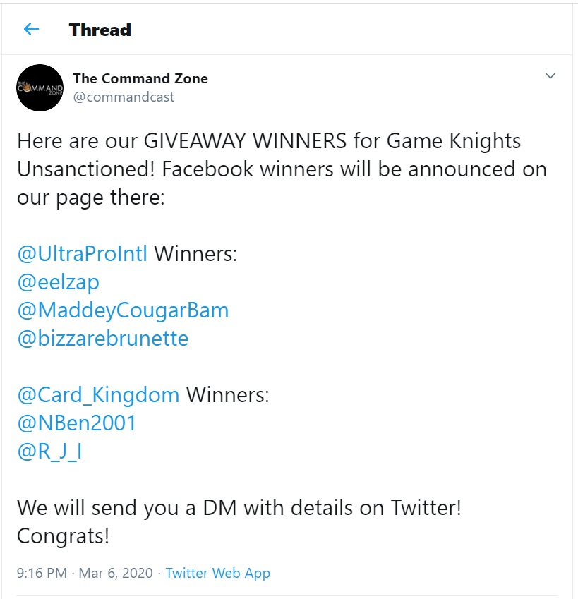 Image is a screenshot I took from The Command Zone's Twitter page. It's a tweet and it says: 

"Here are our GIVEAWAY WINNERS for Game Knights Unsanctioned! Facebook winners will be announced on our page there: 

@UltraProIntl Winners:
@eelzap
@MaddeyCougarBam
@bizzarebrunette

@Card_Kingdom Winners: 
@NBen2001
@R_J_I

We will send you a DM with details on Twitter! 
Congrats! 