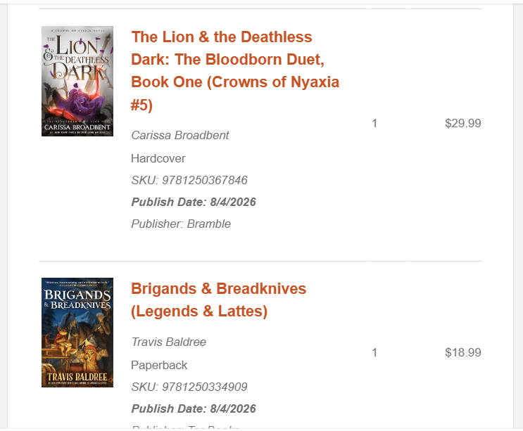 Image is a photo from a screenshot from an email I got about my pre-order. It shows two books listed vertically. The first book is The Lion & the Deathless Dark: The Bloodborn Duet, Book One (Crown of Nyaxia #5) by Carissa Broadbent, Publish Dated: 8/4/2026
The second book is Brigands & Breadknives (Legends & Lattes) by Trvis Baldree. Publish Date: 8/4/2026
